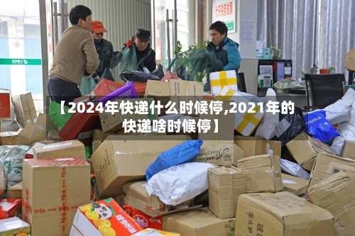 【2024年快递什么时候停,2021年的快递啥时候停】-第1张图片