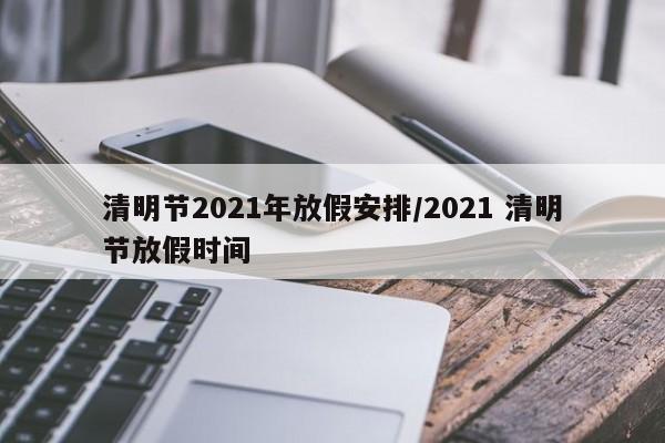 清明节2021年放假安排/2021 清明节放假时间