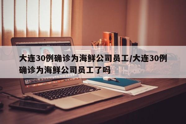 大连30例确诊为海鲜公司员工/大连30例确诊为海鲜公司员工了吗
