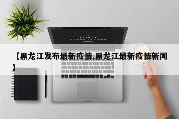 【黑龙江发布最新疫情,黑龙江最新疫情新闻】