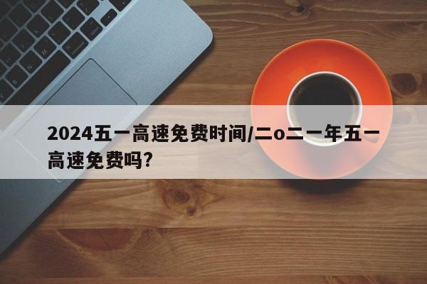 2024五一高速免费时间/二o二一年五一高速免费吗?