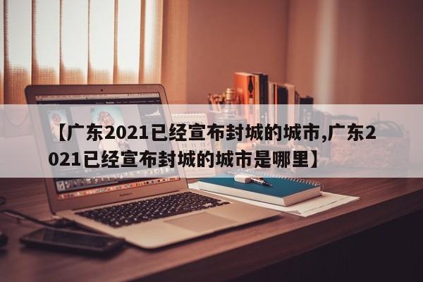 【广东2021已经宣布封城的城市,广东2021已经宣布封城的城市是哪里】
