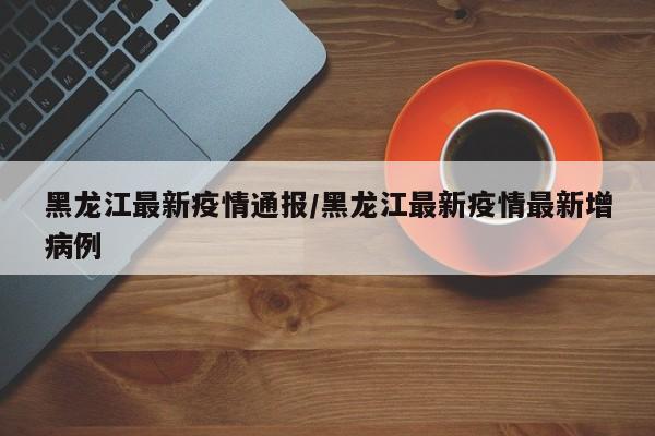 黑龙江最新疫情通报/黑龙江最新疫情最新增病例