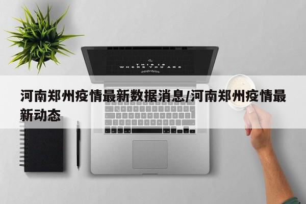 河南郑州疫情最新数据消息/河南郑州疫情最新动态