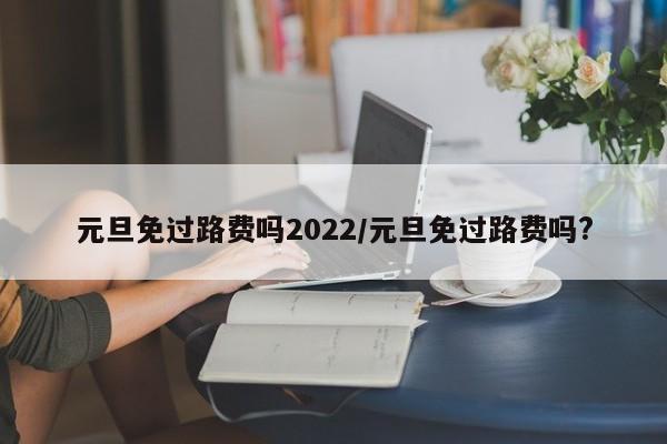 元旦免过路费吗2022/元旦免过路费吗?